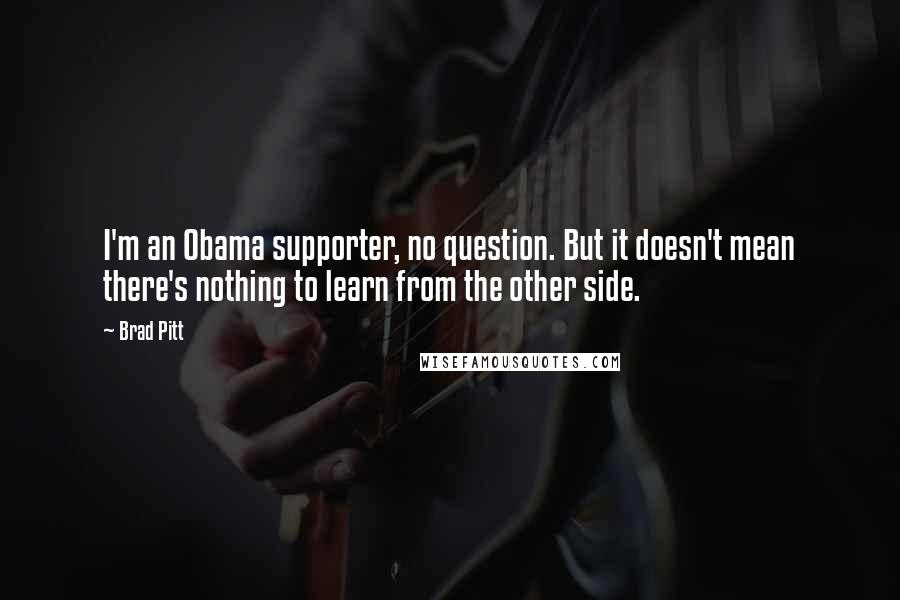 Brad Pitt quotes: I'm an Obama supporter, no question. But it doesn't mean there's nothing to learn from the other side. Brad Pitt quotes: I'm an Obama supporter, no question. But it doesn't mean there's nothing to learn from the other side.