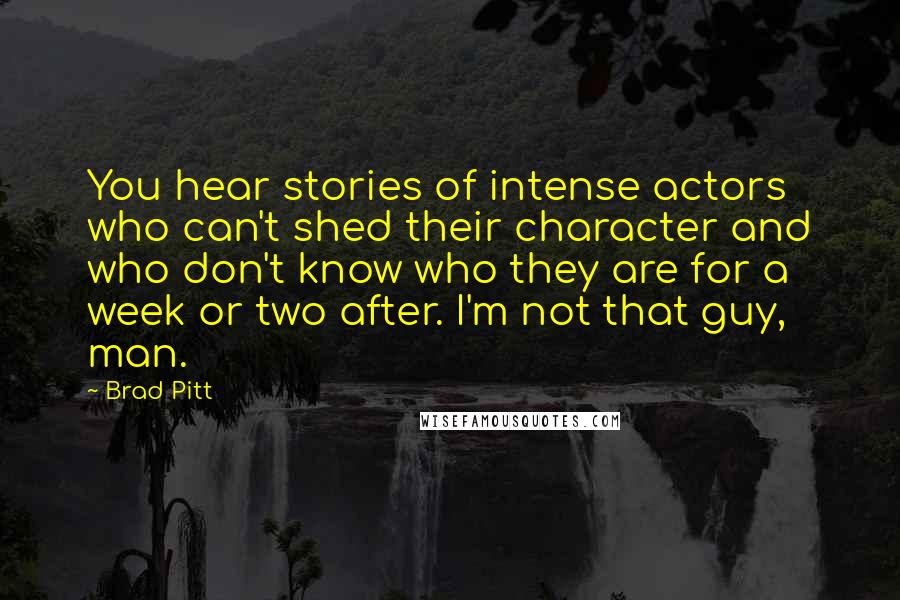 Brad Pitt quotes: You hear stories of intense actors who can't shed their character and who don't know who they are for a week or two after. I'm not that guy, man. Brad Pitt quotes: You hear stories of intense actors who can't shed their character and who don't know who they are for a week or two after. I'm not that guy, man.