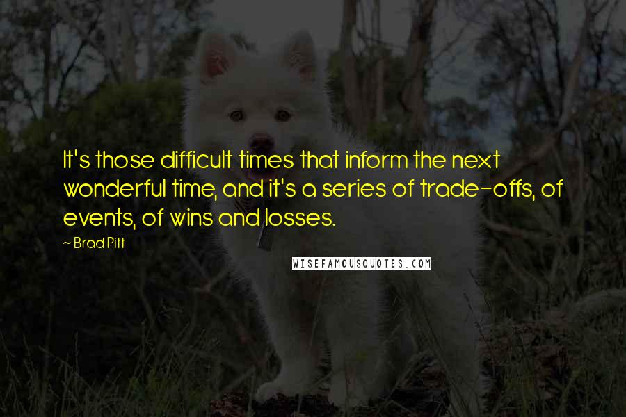 Brad Pitt quotes: It's those difficult times that inform the next wonderful time, and it's a series of trade-offs, of events, of wins and losses. Brad Pitt quotes: It's those difficult times that inform the next wonderful time, and it's a series of trade-offs, of events, of wins and losses.