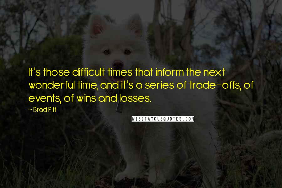 Brad Pitt quotes: It's those difficult times that inform the next wonderful time, and it's a series of trade-offs, of events, of wins and losses.