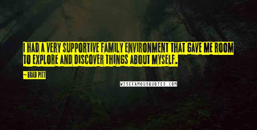Brad Pitt quotes: I had a very supportive family environment that gave me room to explore and discover things about myself. Brad Pitt quotes: I had a very supportive family environment that gave me room to explore and discover things about myself.