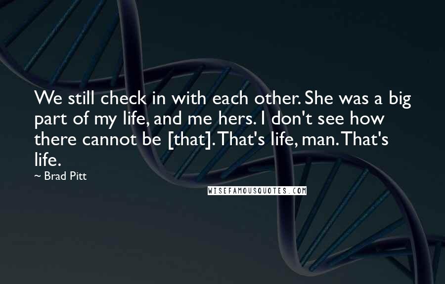 Brad Pitt quotes: We still check in with each other. She was a big part of my life, and me hers. I don't see how there cannot be [that]. That's life, man. That's