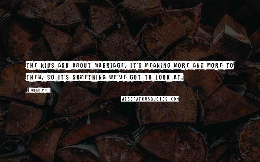 Brad Pitt quotes: The kids ask about marriage. It's meaning more and more to them. So it's something we've got to look at. Brad Pitt quotes: The kids ask about marriage. It's meaning more and more to them. So it's something we've got to look at.