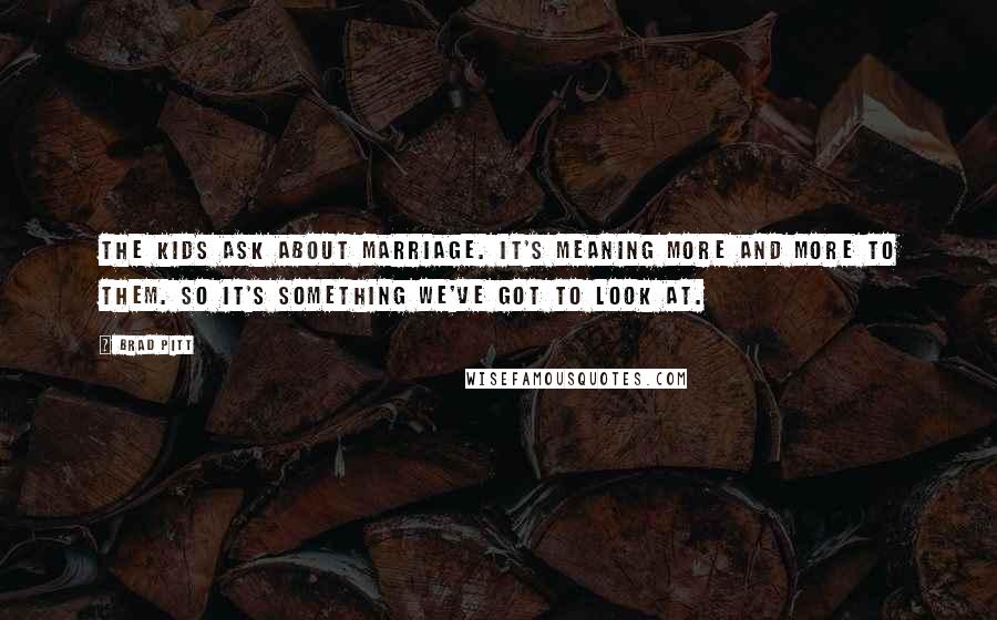 Brad Pitt quotes: The kids ask about marriage. It's meaning more and more to them. So it's something we've got to look at.