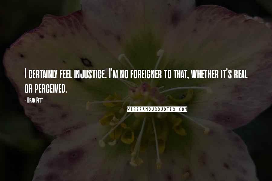 Brad Pitt quotes: I certainly feel injustice. I'm no foreigner to that, whether it's real or perceived.