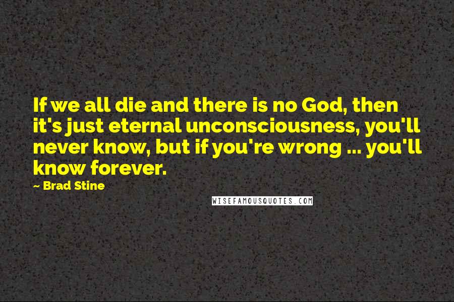 Brad Stine quotes: If we all die and there is no God, then it's just eternal unconsciousness, you'll never know, but if you're wrong ... you'll know forever. Brad Stine quotes: If we all die and there is no God, then it's just eternal unconsciousness, you'll never know, but if you're wrong ... you'll know forever.