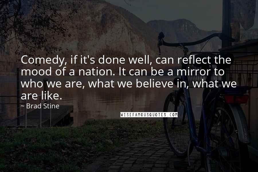 Brad Stine quotes: Comedy, if it's done well, can reflect the mood of a nation. It can be a mirror to who we are, what we believe in, what we are like. Brad Stine quotes: Comedy, if it's done well, can reflect the mood of a nation. It can be a mirror to who we are, what we believe in, what we are like.