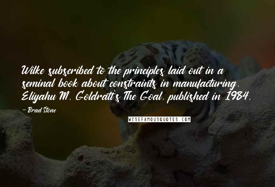 Brad Stone quotes: Wilke subscribed to the principles laid out in a seminal book about constraints in manufacturing, Eliyahu M. Goldratt's The Goal, published in 1984.