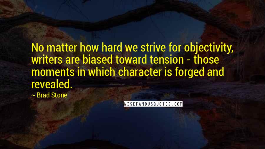 Brad Stone quotes: No matter how hard we strive for objectivity, writers are biased toward tension - those moments in which character is forged and revealed.