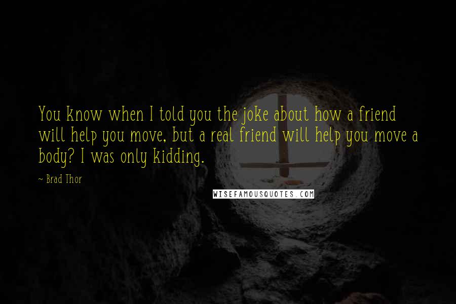 Brad Thor quotes: You know when I told you the joke about how a friend will help you move, but a real friend will help you move a body? I was only kidding. Brad Thor quotes: You know when I told you the joke about how a friend will help you move, but a real friend will help you move a body? I was only kidding.
