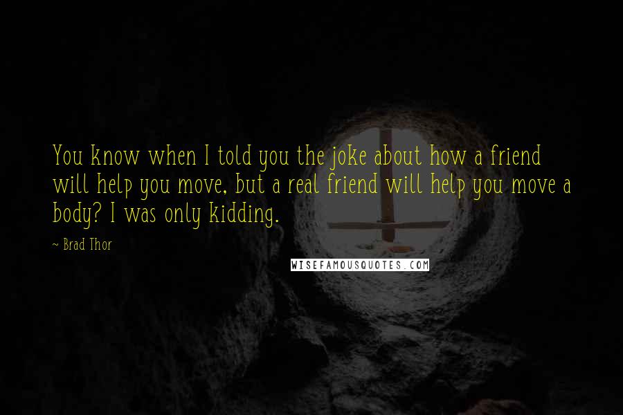 Brad Thor quotes: You know when I told you the joke about how a friend will help you move, but a real friend will help you move a body? I was only kidding.