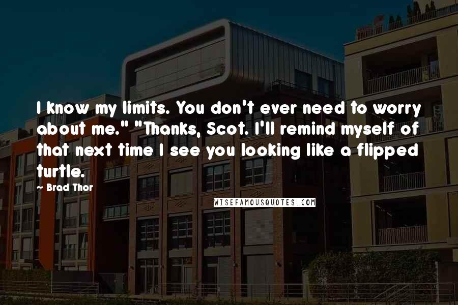 Brad Thor quotes: I know my limits. You don't ever need to worry about me." "Thanks, Scot. I'll remind myself of that next time I see you looking like a flipped turtle. Brad Thor quotes: I know my limits. You don't ever need to worry about me." "Thanks, Scot. I'll remind myself of that next time I see you looking like a flipped turtle.
