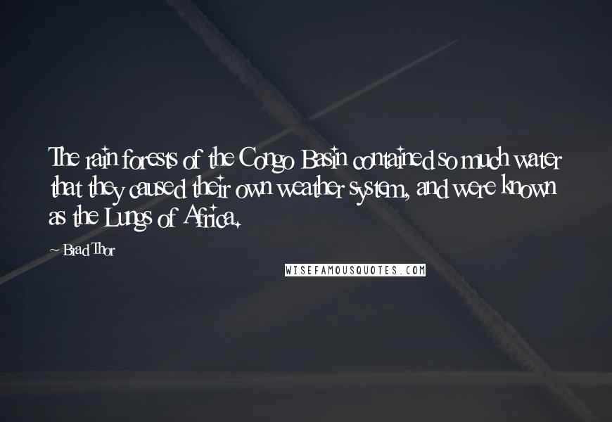 Brad Thor quotes: The rain forests of the Congo Basin contained so much water that they caused their own weather system, and were known as the Lungs of Africa. Brad Thor quotes: The rain forests of the Congo Basin contained so much water that they caused their own weather system, and were known as the Lungs of Africa.
