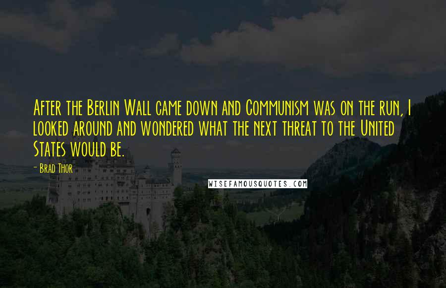Brad Thor quotes: After the Berlin Wall came down and Communism was on the run, I looked around and wondered what the next threat to the United States would be.