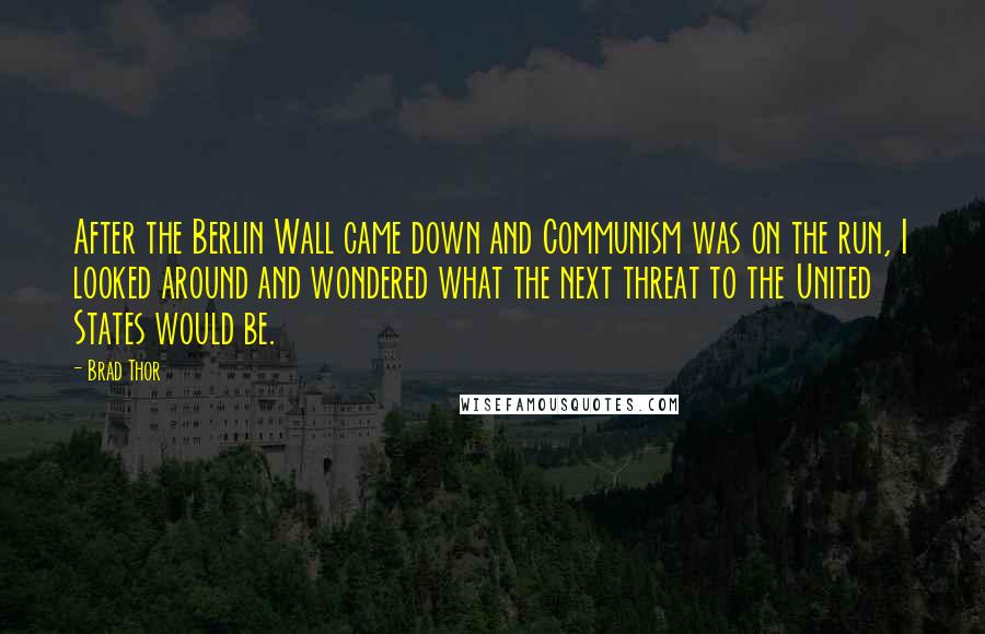 Brad Thor quotes: After the Berlin Wall came down and Communism was on the run, I looked around and wondered what the next threat to the United States would be. Brad Thor quotes: After the Berlin Wall came down and Communism was on the run, I looked around and wondered what the next threat to the United States would be.