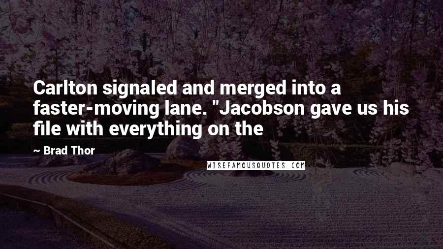 Brad Thor quotes: Carlton signaled and merged into a faster-moving lane. "Jacobson gave us his file with everything on the Brad Thor quotes: Carlton signaled and merged into a faster-moving lane. "Jacobson gave us his file with everything on the