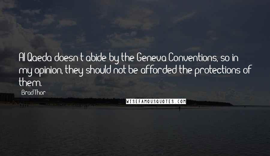 Brad Thor quotes: Al Qaeda doesn't abide by the Geneva Conventions, so in my opinion, they should not be afforded the protections of them. Brad Thor quotes: Al Qaeda doesn't abide by the Geneva Conventions, so in my opinion, they should not be afforded the protections of them.