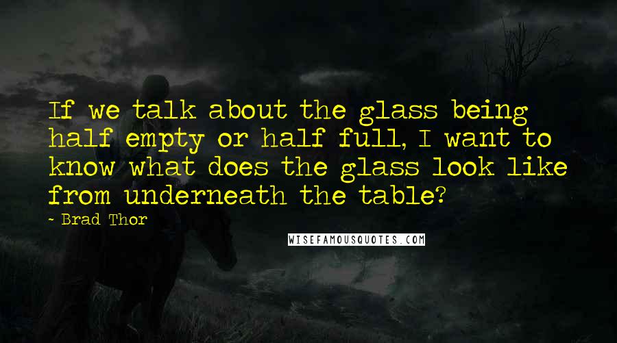 Brad Thor quotes: If we talk about the glass being half empty or half full, I want to know what does the glass look like from underneath the table? Brad Thor quotes: If we talk about the glass being half empty or half full, I want to know what does the glass look like from underneath the table?