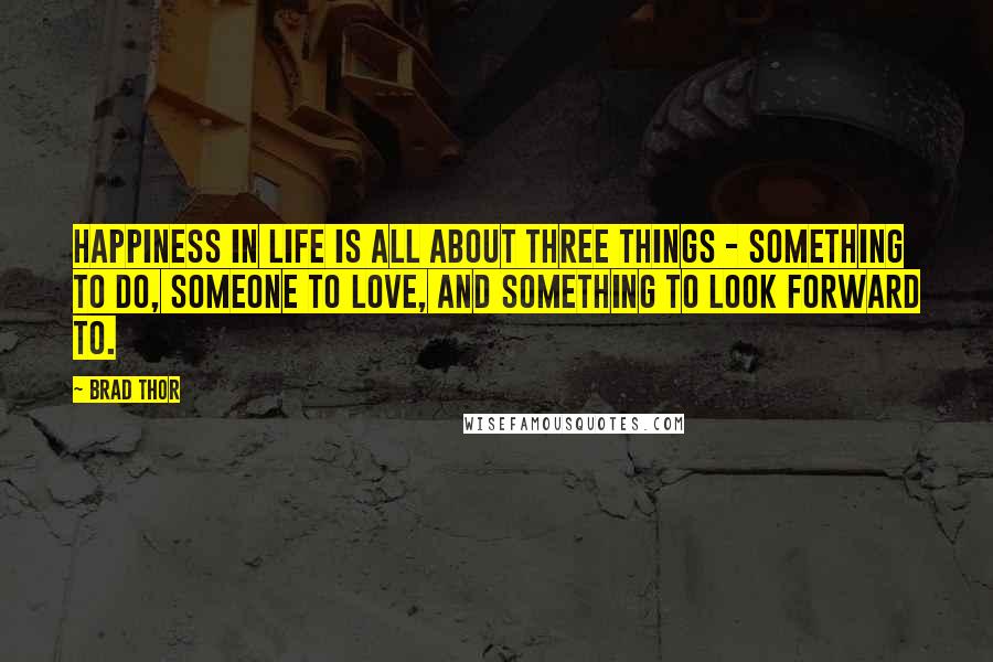 Brad Thor quotes: Happiness in life is all about three things - something to do, someone to love, and something to look forward to. Brad Thor quotes: Happiness in life is all about three things - something to do, someone to love, and something to look forward to.