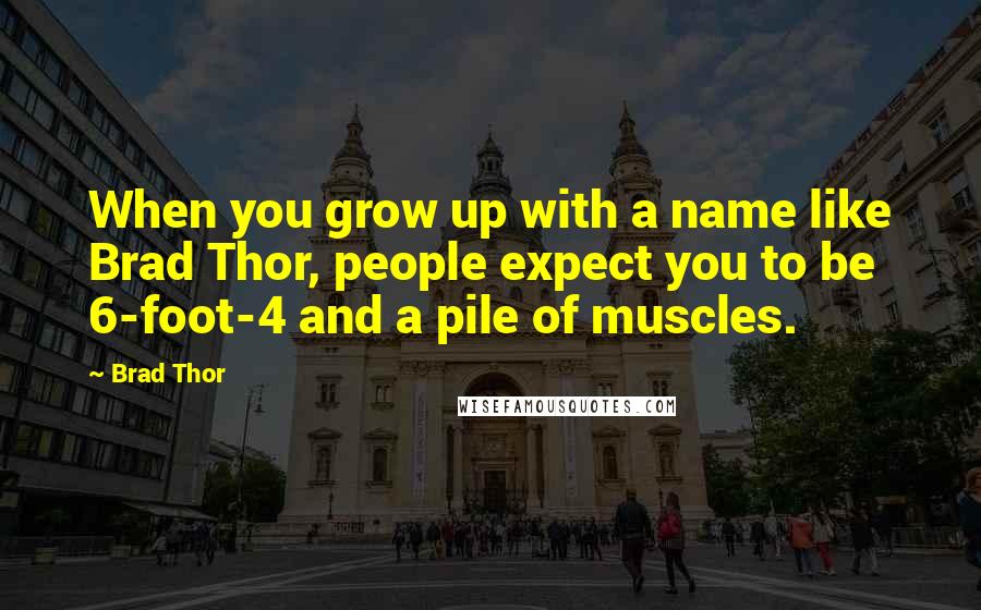 Brad Thor quotes: When you grow up with a name like Brad Thor, people expect you to be 6-foot-4 and a pile of muscles. Brad Thor quotes: When you grow up with a name like Brad Thor, people expect you to be 6-foot-4 and a pile of muscles.