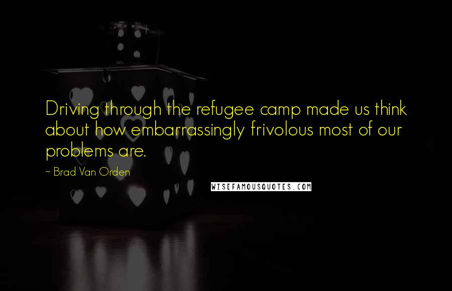 Brad Van Orden quotes: Driving through the refugee camp made us think about how embarrassingly frivolous most of our problems are.