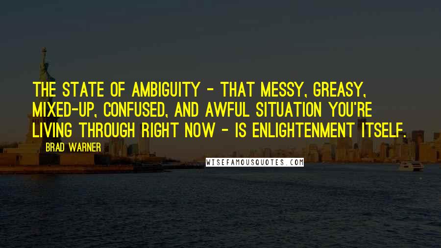 Brad Warner quotes: The state of ambiguity - that messy, greasy, mixed-up, confused, and awful situation you're living through right now - is enlightenment itself. Brad Warner quotes: The state of ambiguity - that messy, greasy, mixed-up, confused, and awful situation you're living through right now - is enlightenment itself.