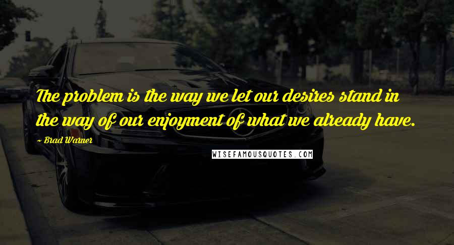 Brad Warner quotes: The problem is the way we let our desires stand in the way of our enjoyment of what we already have.