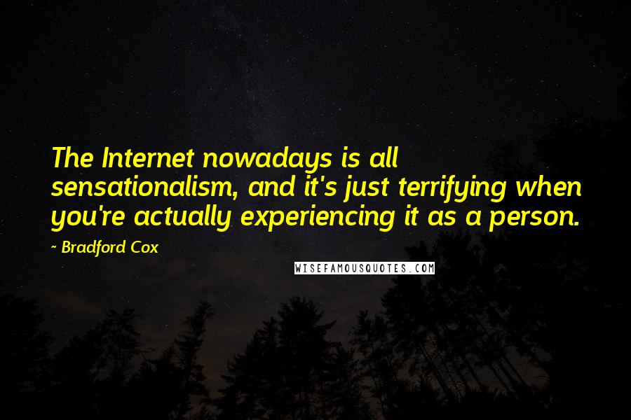 Bradford Cox quotes: The Internet nowadays is all sensationalism, and it's just terrifying when you're actually experiencing it as a person. Bradford Cox quotes: The Internet nowadays is all sensationalism, and it's just terrifying when you're actually experiencing it as a person.