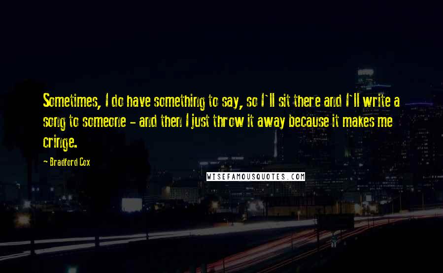 Bradford Cox quotes: Sometimes, I do have something to say, so I'll sit there and I'll write a song to someone - and then I just throw it away because it makes me Bradford Cox quotes: Sometimes, I do have something to say, so I'll sit there and I'll write a song to someone - and then I just throw it away because it makes me