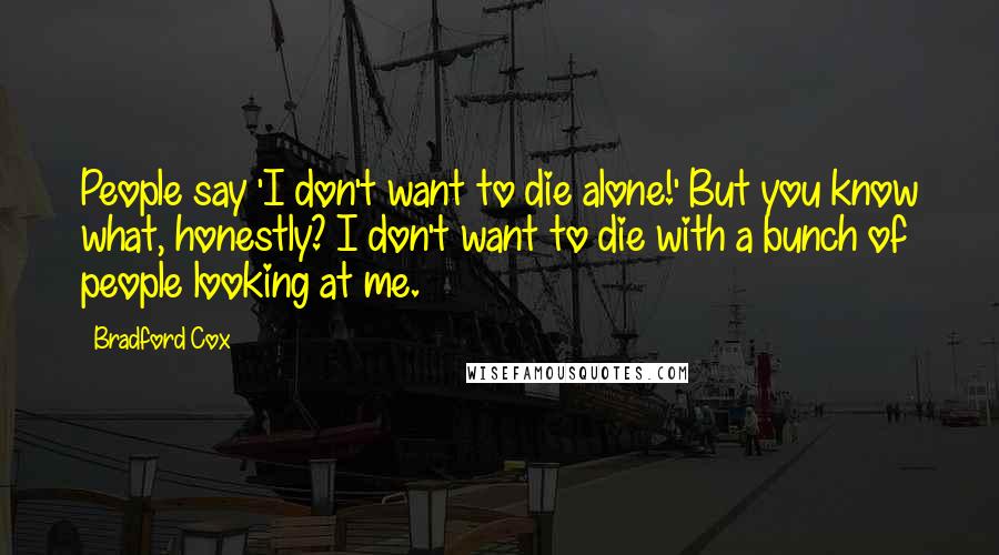 Bradford Cox quotes: People say 'I don't want to die alone!' But you know what, honestly? I don't want to die with a bunch of people looking at me. Bradford Cox quotes: People say 'I don't want to die alone!' But you know what, honestly? I don't want to die with a bunch of people looking at me.