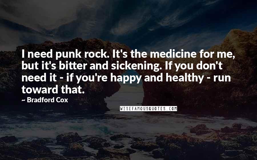 Bradford Cox quotes: I need punk rock. It's the medicine for me, but it's bitter and sickening. If you don't need it - if you're happy and healthy - run toward that. Bradford Cox quotes: I need punk rock. It's the medicine for me, but it's bitter and sickening. If you don't need it - if you're happy and healthy - run toward that.