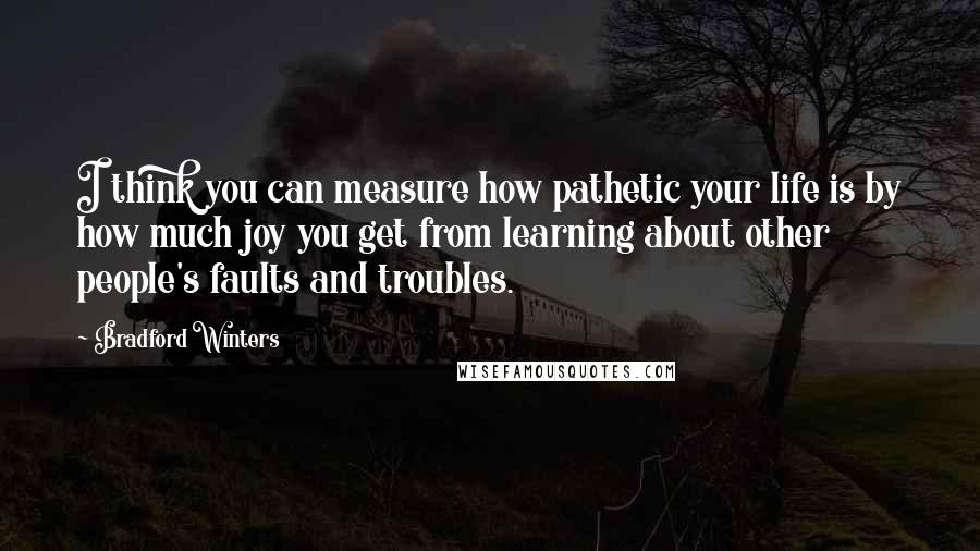 Bradford Winters quotes: I think you can measure how pathetic your life is by how much joy you get from learning about other people's faults and troubles. Bradford Winters quotes: I think you can measure how pathetic your life is by how much joy you get from learning about other people's faults and troubles.