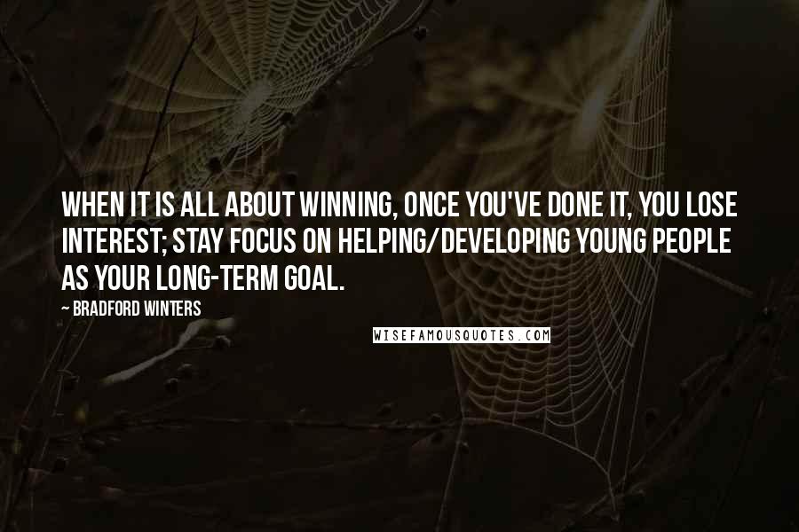 Bradford Winters quotes: When it is all about winning, once you've done it, you lose interest; stay focus on helping/developing young people as your long-term goal. Bradford Winters quotes: When it is all about winning, once you've done it, you lose interest; stay focus on helping/developing young people as your long-term goal.