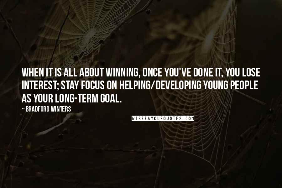 Bradford Winters quotes: When it is all about winning, once you've done it, you lose interest; stay focus on helping/developing young people as your long-term goal.