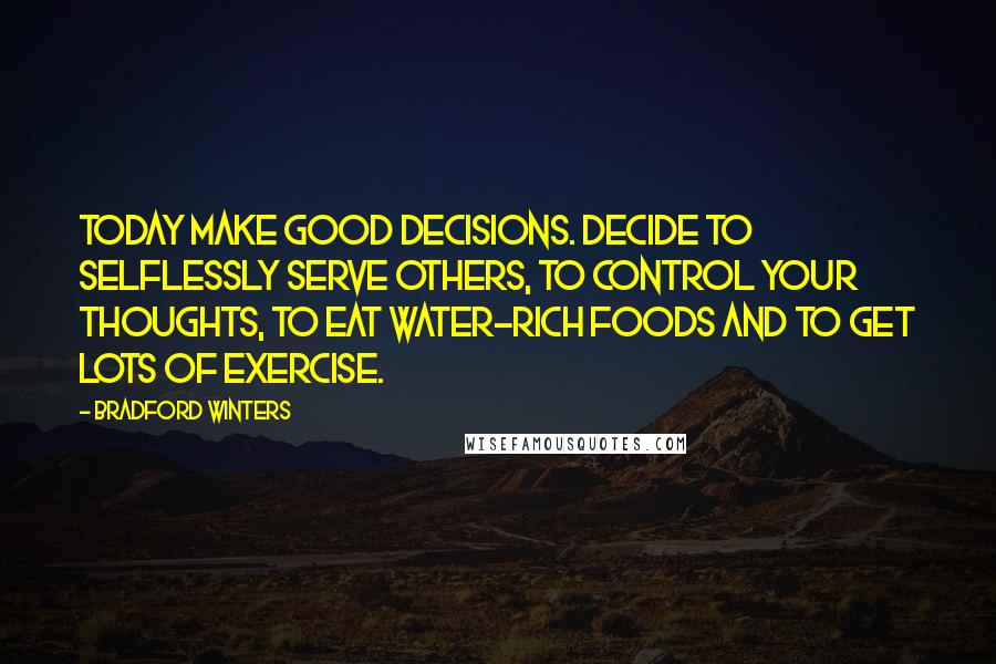 Bradford Winters quotes: Today make GOOD DECISIONS. Decide to selflessly serve others, to control your thoughts, to eat water-rich foods and to get lots of exercise. Bradford Winters quotes: Today make GOOD DECISIONS. Decide to selflessly serve others, to control your thoughts, to eat water-rich foods and to get lots of exercise.