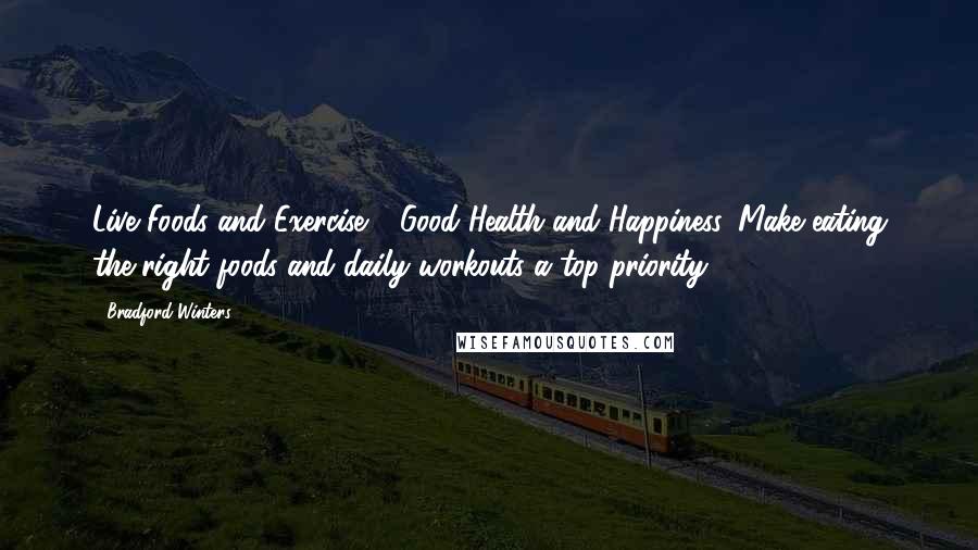 Bradford Winters quotes: Live Foods and Exercise = Good Health and Happiness. Make eating the right foods and daily workouts a top priority. Bradford Winters quotes: Live Foods and Exercise = Good Health and Happiness. Make eating the right foods and daily workouts a top priority.