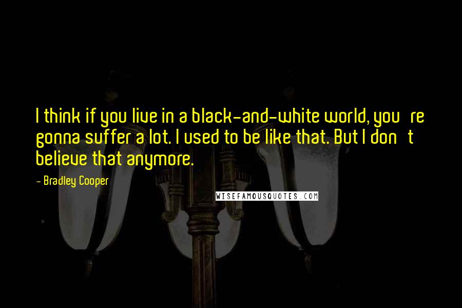 Bradley Cooper quotes: I think if you live in a black-and-white world, you're gonna suffer a lot. I used to be like that. But I don't believe that anymore.