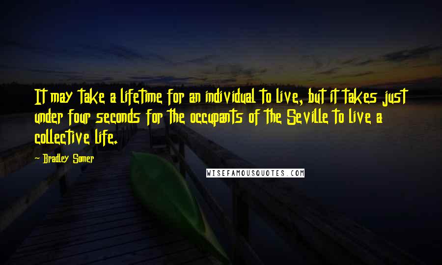 Bradley Somer quotes: It may take a lifetime for an individual to live, but it takes just under four seconds for the occupants of the Seville to live a collective life. Bradley Somer quotes: It may take a lifetime for an individual to live, but it takes just under four seconds for the occupants of the Seville to live a collective life.