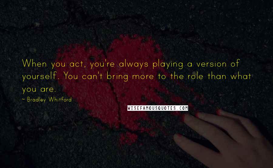 Bradley Whitford quotes: When you act, you're always playing a version of yourself. You can't bring more to the role than what you are. Bradley Whitford quotes: When you act, you're always playing a version of yourself. You can't bring more to the role than what you are.