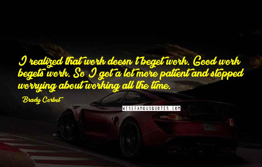 Brady Corbet quotes: I realized that work doesn't beget work. Good work begets work. So I got a lot more patient and stopped worrying about working all the time. Brady Corbet quotes: I realized that work doesn't beget work. Good work begets work. So I got a lot more patient and stopped worrying about working all the time.