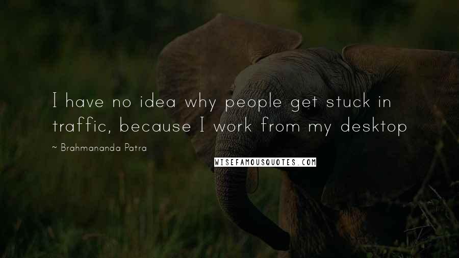 Brahmananda Patra quotes: I have no idea why people get stuck in traffic, because I work from my desktop