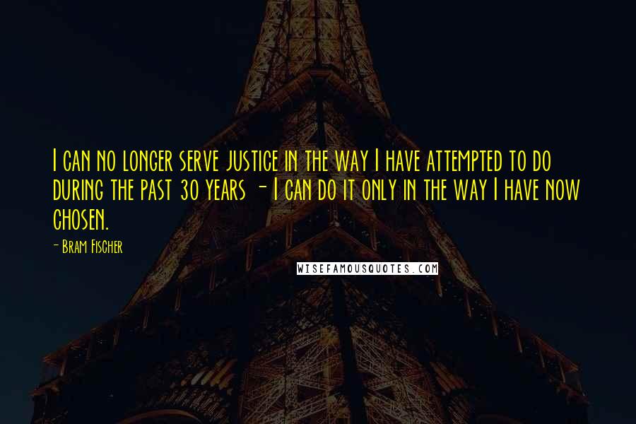 Bram Fischer quotes: I can no longer serve justice in the way I have attempted to do during the past 30 years - I can do it only in the way I have Bram Fischer quotes: I can no longer serve justice in the way I have attempted to do during the past 30 years - I can do it only in the way I have