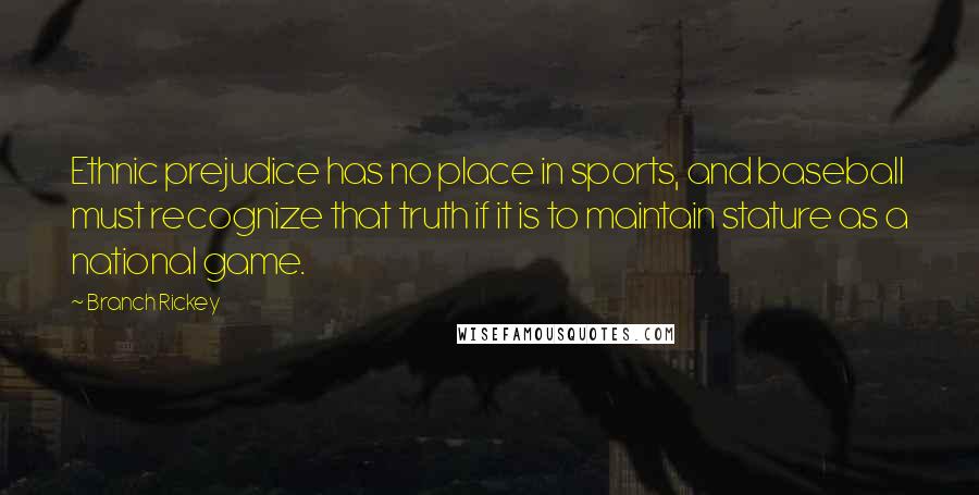 Branch Rickey quotes: Ethnic prejudice has no place in sports, and baseball must recognize that truth if it is to maintain stature as a national game. Branch Rickey quotes: Ethnic prejudice has no place in sports, and baseball must recognize that truth if it is to maintain stature as a national game.