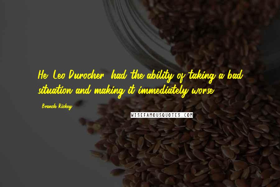Branch Rickey quotes: He (Leo Durocher) had the ability of taking a bad situation and making it immediately worse.