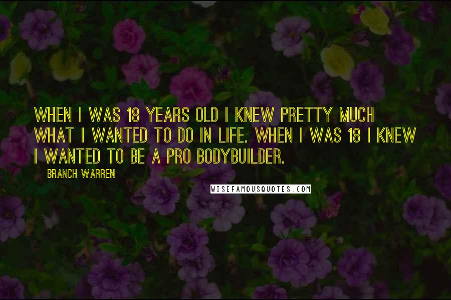 Branch Warren quotes: When I was 18 years old I knew pretty much what I wanted to do in life. When I was 18 I knew I wanted to be a pro bodybuilder. Branch Warren quotes: When I was 18 years old I knew pretty much what I wanted to do in life. When I was 18 I knew I wanted to be a pro bodybuilder.
