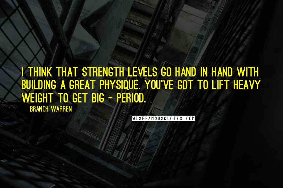 Branch Warren quotes: I think that strength levels go hand in hand with building a great physique. You've got to lift heavy weight to get big - period.