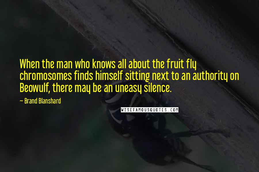 Brand Blanshard quotes: When the man who knows all about the fruit fly chromosomes finds himself sitting next to an authority on Beowulf, there may be an uneasy silence. Brand Blanshard quotes: When the man who knows all about the fruit fly chromosomes finds himself sitting next to an authority on Beowulf, there may be an uneasy silence.