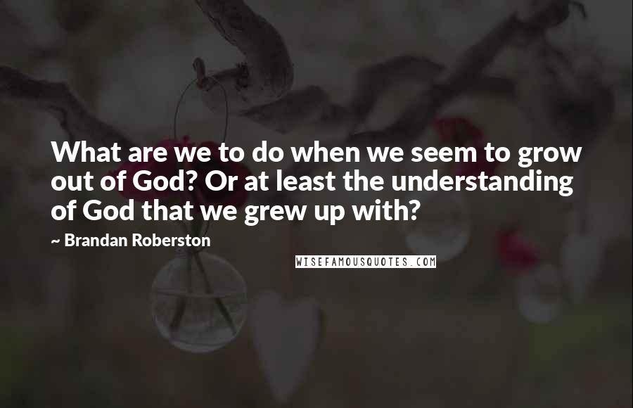 Brandan Roberston quotes: What are we to do when we seem to grow out of God? Or at least the understanding of God that we grew up with?
