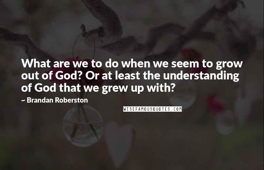 Brandan Roberston quotes: What are we to do when we seem to grow out of God? Or at least the understanding of God that we grew up with? Brandan Roberston quotes: What are we to do when we seem to grow out of God? Or at least the understanding of God that we grew up with?