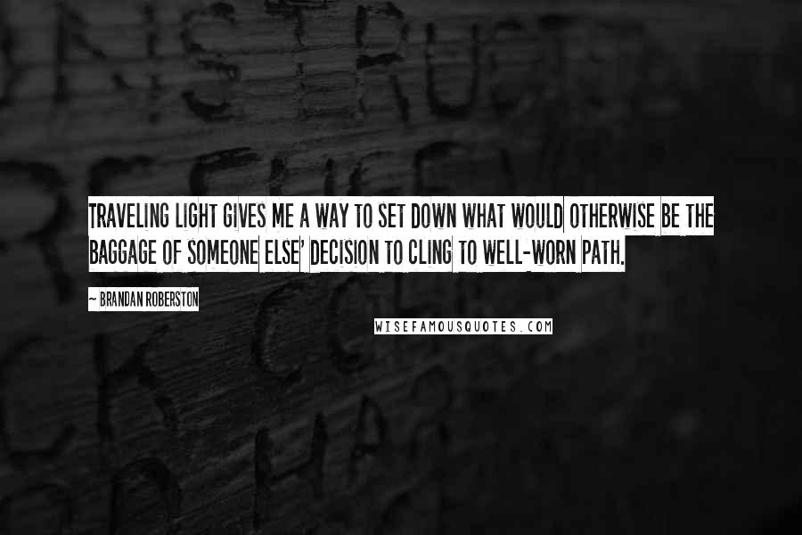 Brandan Roberston quotes: Traveling light gives me a way to set down what would otherwise be the baggage of someone else' decision to cling to well-worn path.